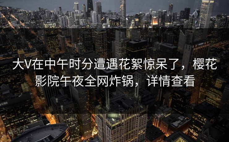 大V在中午时分遭遇花絮惊呆了，樱花影院午夜全网炸锅，详情查看
