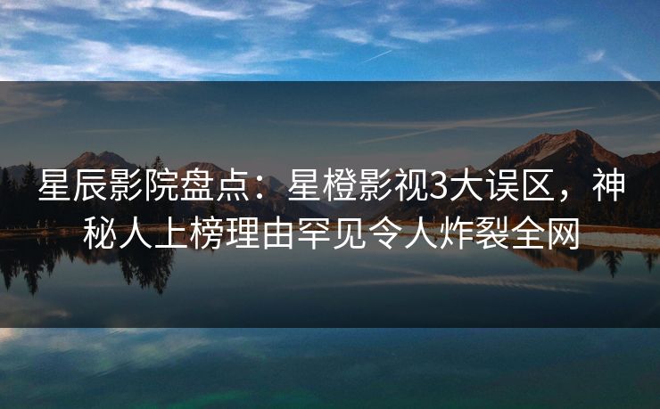 星辰影院盘点：星橙影视3大误区，神秘人上榜理由罕见令人炸裂全网