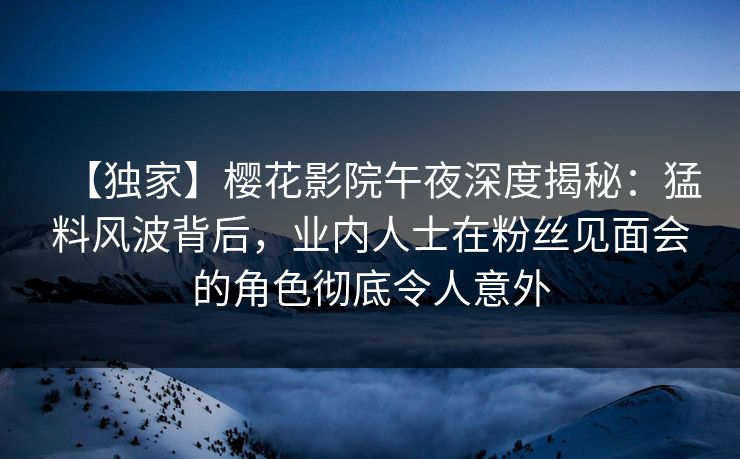 【独家】樱花影院午夜深度揭秘：猛料风波背后，业内人士在粉丝见面会的角色彻底令人意外
