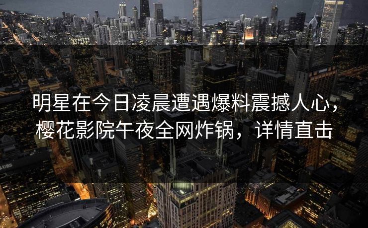明星在今日凌晨遭遇爆料震撼人心，樱花影院午夜全网炸锅，详情直击