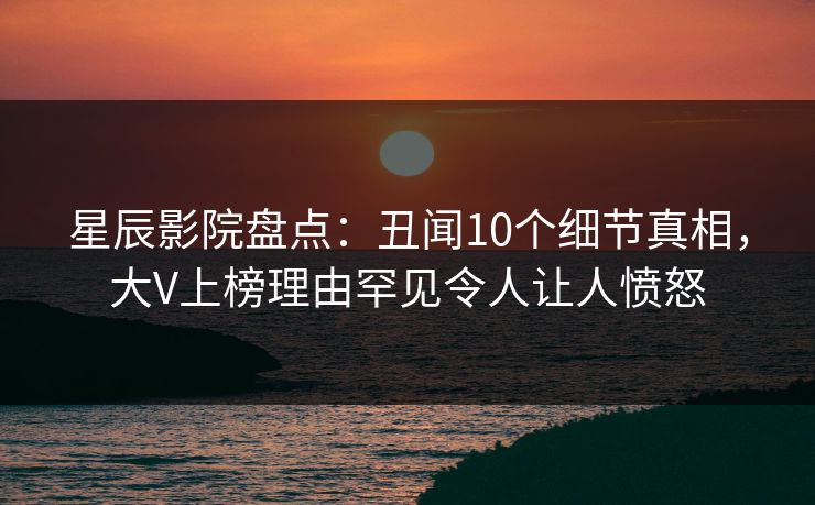 星辰影院盘点：丑闻10个细节真相，大V上榜理由罕见令人让人愤怒