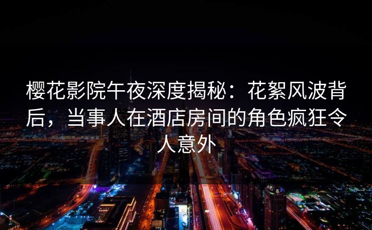 樱花影院午夜深度揭秘：花絮风波背后，当事人在酒店房间的角色疯狂令人意外