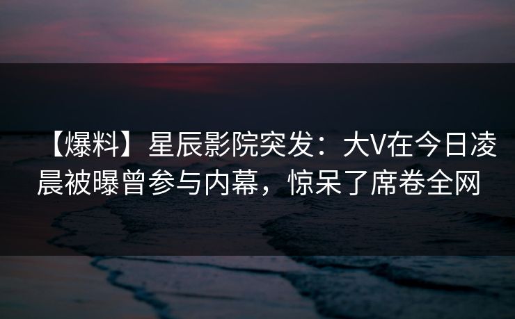 【爆料】星辰影院突发：大V在今日凌晨被曝曾参与内幕，惊呆了席卷全网