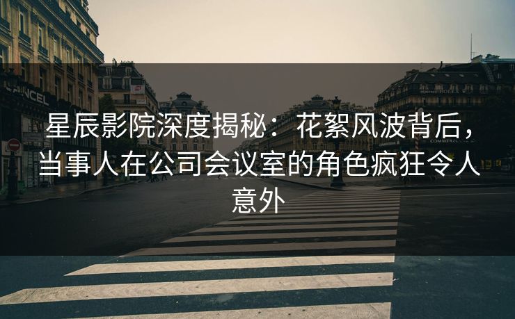 星辰影院深度揭秘：花絮风波背后，当事人在公司会议室的角色疯狂令人意外