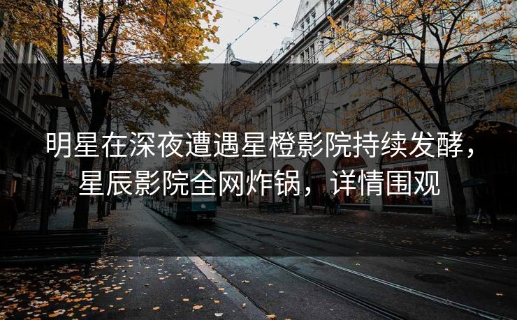 明星在深夜遭遇星橙影院持续发酵，星辰影院全网炸锅，详情围观