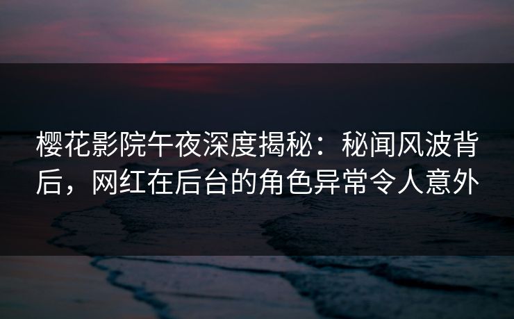 樱花影院午夜深度揭秘：秘闻风波背后，网红在后台的角色异常令人意外