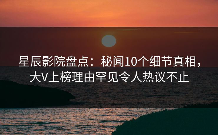 星辰影院盘点：秘闻10个细节真相，大V上榜理由罕见令人热议不止