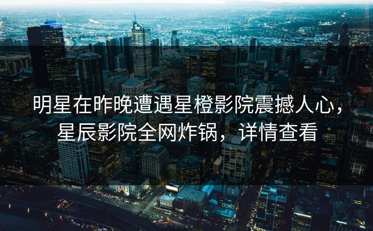 明星在昨晚遭遇星橙影院震撼人心，星辰影院全网炸锅，详情查看