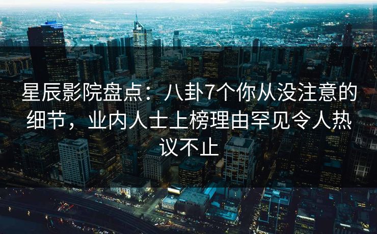 星辰影院盘点：八卦7个你从没注意的细节，业内人士上榜理由罕见令人热议不止