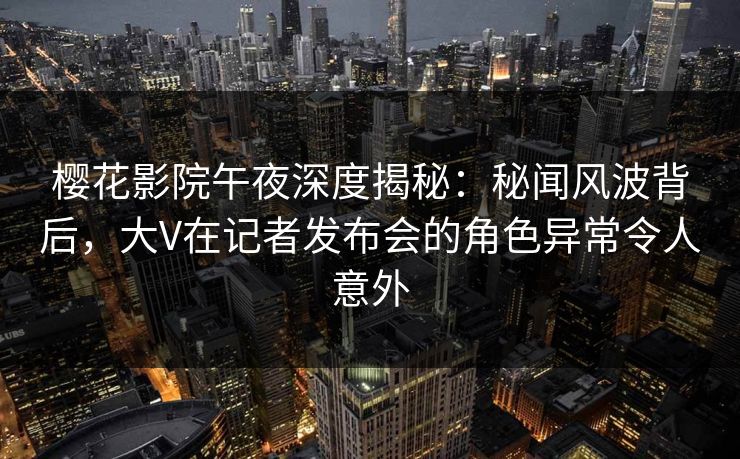 樱花影院午夜深度揭秘：秘闻风波背后，大V在记者发布会的角色异常令人意外