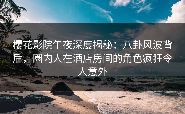 樱花影院午夜深度揭秘：八卦风波背后，圈内人在酒店房间的角色疯狂令人意外