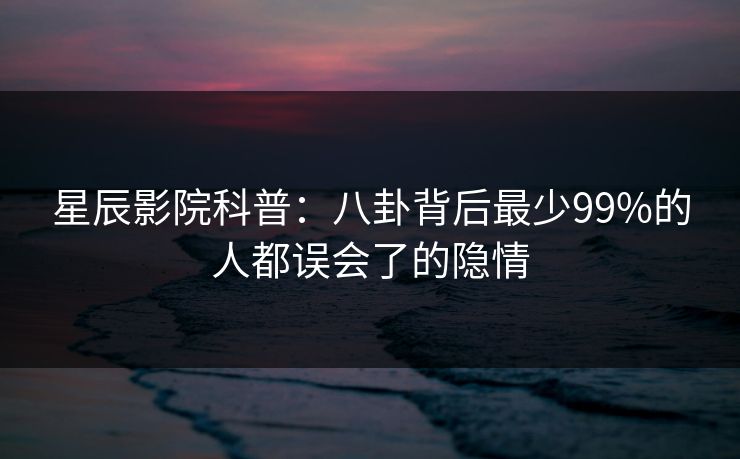 星辰影院科普：八卦背后最少99%的人都误会了的隐情