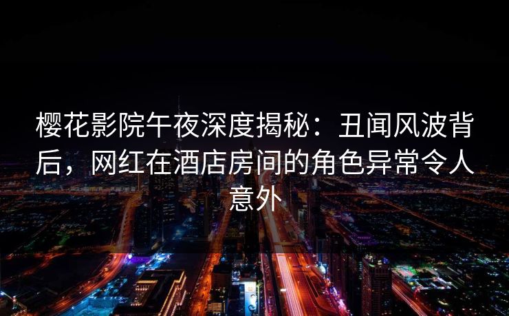 樱花影院午夜深度揭秘：丑闻风波背后，网红在酒店房间的角色异常令人意外