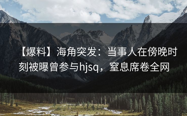 【爆料】海角突发：当事人在傍晚时刻被曝曾参与hjsq，窒息席卷全网