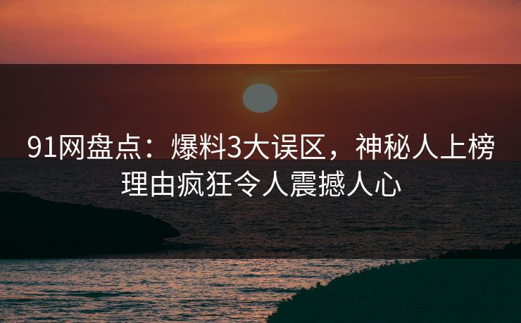 91网盘点：爆料3大误区，神秘人上榜理由疯狂令人震撼人心