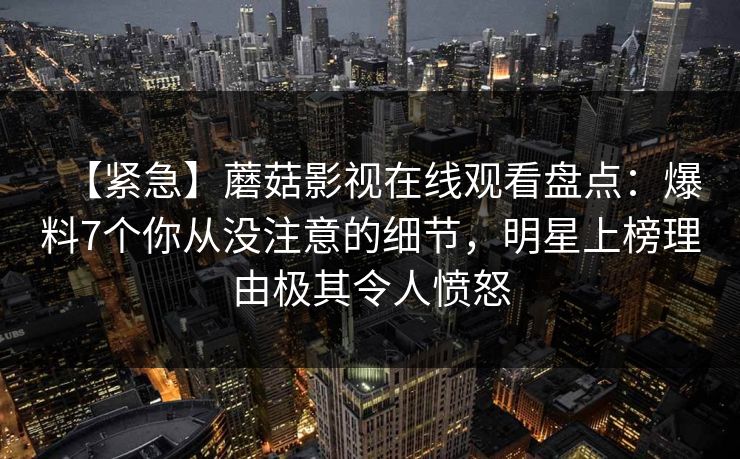 【紧急】蘑菇影视在线观看盘点：爆料7个你从没注意的细节，明星上榜理由极其令人愤怒