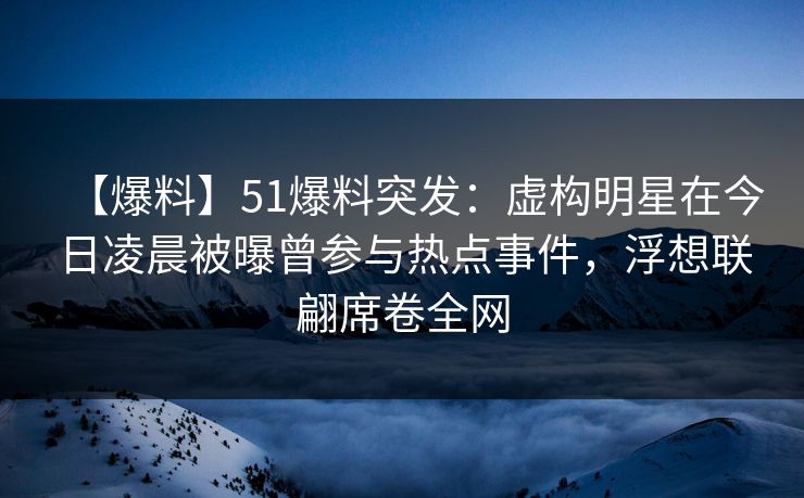 【爆料】51爆料突发：虚构明星在今日凌晨被曝曾参与热点事件，浮想联翩席卷全网