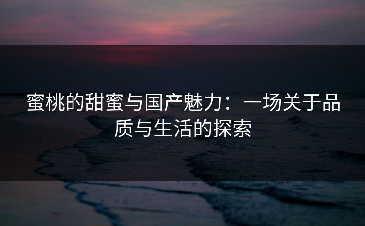 蜜桃的甜蜜与国产魅力:一场关于品质与生活的探索 蜜桃的甜蜜与国产魅力:一场关于品质与生活的探索