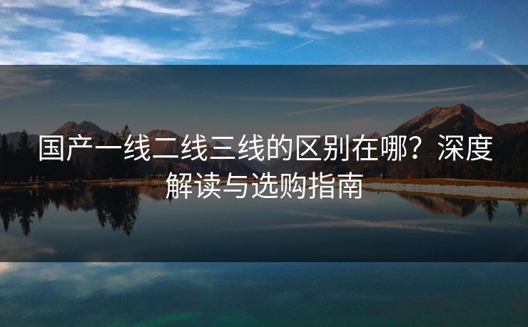 国产一线二线三线的区别在哪？深度解读与选购指南