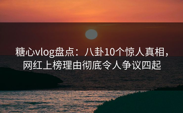 糖心vlog盘点：八卦10个惊人真相，网红上榜理由彻底令人争议四起