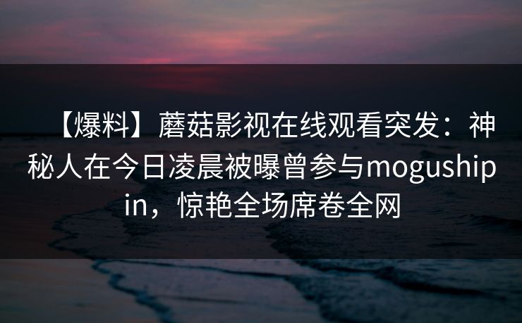 【爆料】蘑菇影视在线观看突发：神秘人在今日凌晨被曝曾参与mogushipin，惊艳全场席卷全网