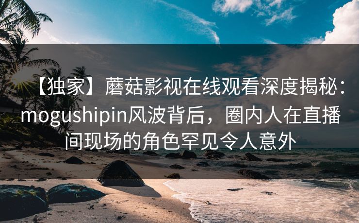 【独家】蘑菇影视在线观看深度揭秘：mogushipin风波背后，圈内人在直播间现场的角色罕见令人意外