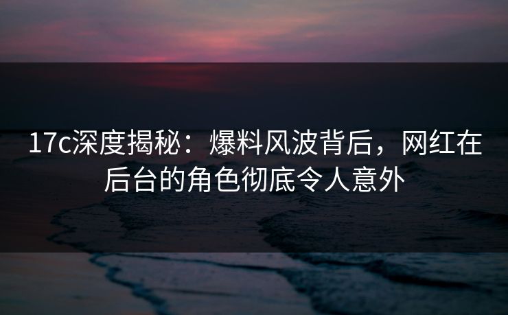 17c深度揭秘:爆料风波背后,网红在后台的角色彻底令人意外 17c深度揭秘:爆料风波背后,网红在后台的角色彻底令人意外