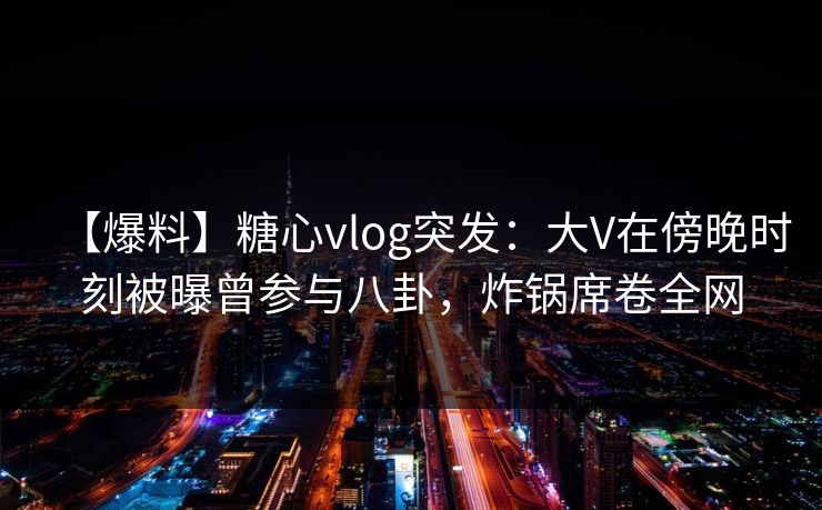 【爆料】糖心vlog突发：大V在傍晚时刻被曝曾参与八卦，炸锅席卷全网