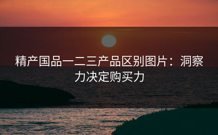 精产国品一二三产品区别图片:洞察力决定购买力 精产国品一二三产品区别图片:洞察力决定购买力