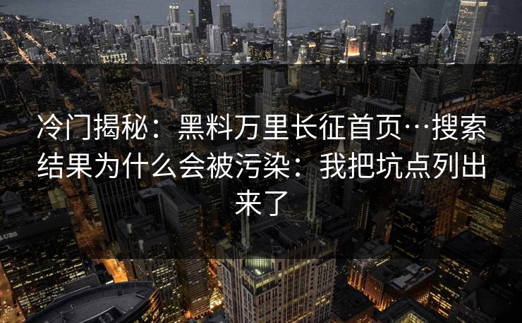 冷门揭秘：黑料万里长征首页…搜索结果为什么会被污染：我把坑点列出来了