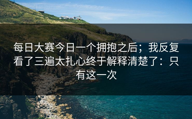 每日大赛今日一个拥抱之后;我反复看了三遍太扎心终于解释清楚了:只有这一次 每日大赛今日一个拥抱之后;我反复看了三遍太扎心终于解释清楚了:只有这一次