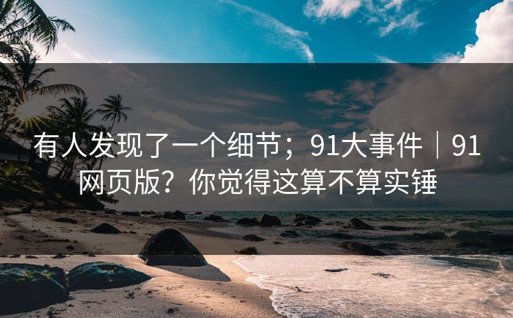 有人发现了一个细节；91大事件｜91网页版？你觉得这算不算实锤