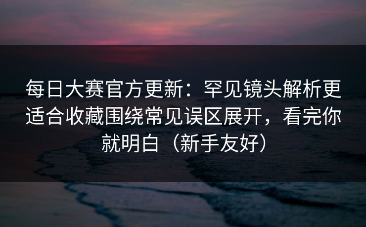 每日大赛官方更新：罕见镜头解析更适合收藏围绕常见误区展开，看完你就明白（新手友好）