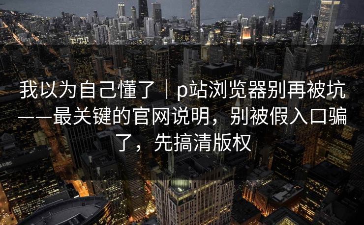 我以为自己懂了｜p站浏览器别再被坑——最关键的官网说明，别被假入口骗了，先搞清版权