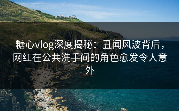 糖心vlog深度揭秘：丑闻风波背后，网红在公共洗手间的角色愈发令人意外