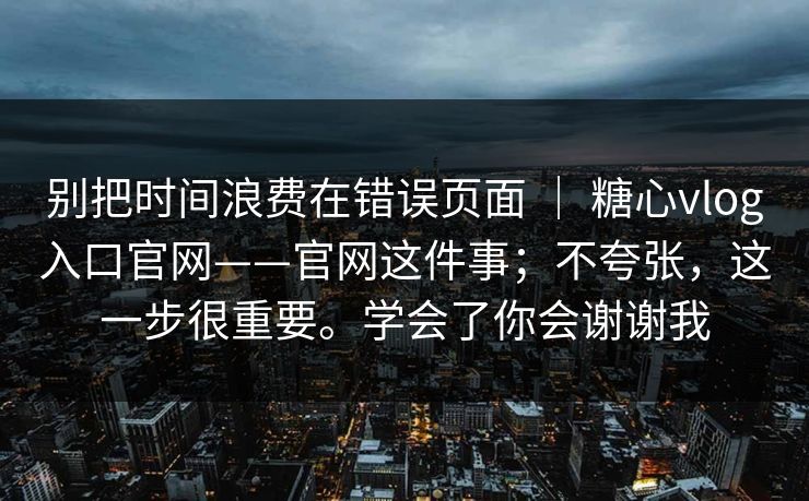 别把时间浪费在错误页面 ｜ 糖心vlog入口官网——官网这件事；不夸张，这一步很重要。学会了你会谢谢我