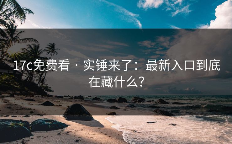 17c免费看 · 实锤来了：最新入口到底在藏什么？