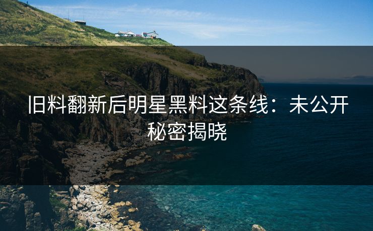 旧料翻新后明星黑料这条线:未公开秘密揭晓 旧料翻新后明星黑料这条线:未公开秘密揭晓