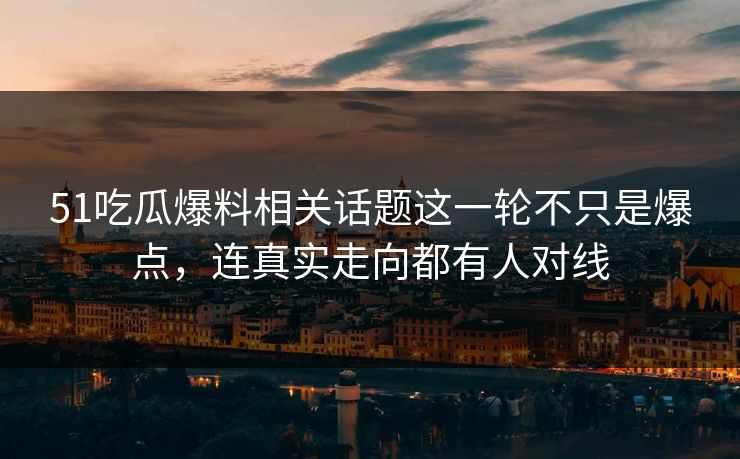51吃瓜爆料相关话题这一轮不只是爆点，连真实走向都有人对线