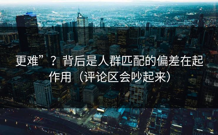 更难”？背后是人群匹配的偏差在起作用（评论区会吵起来）